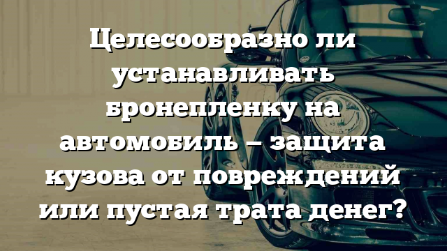 Целесообразно ли устанавливать бронепленку на автомобиль — защита кузова от повреждений или пустая трата денег?