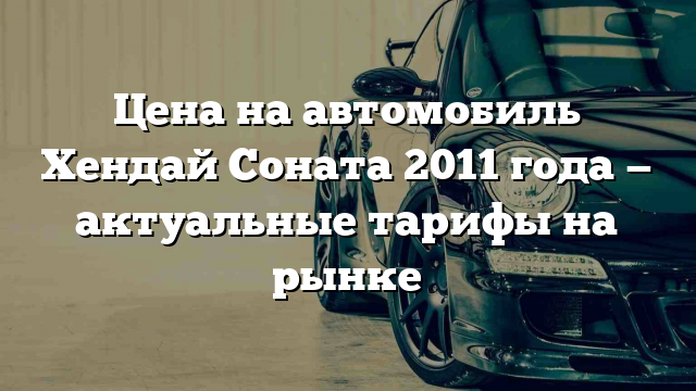 Цена на автомобиль Хендай Соната 2011 года — актуальные тарифы на рынке