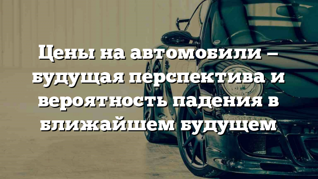 Цены на автомобили — будущая перспектива и вероятность падения в ближайшем будущем