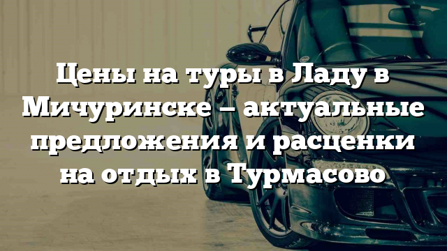 Цены на туры в Ладу в Мичуринске — актуальные предложения и расценки на отдых в Турмасово