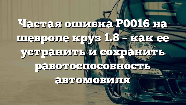 Частая ошибка Р0016 на шевроле круз 1.8 – как ее устранить и сохранить работоспособность автомобиля