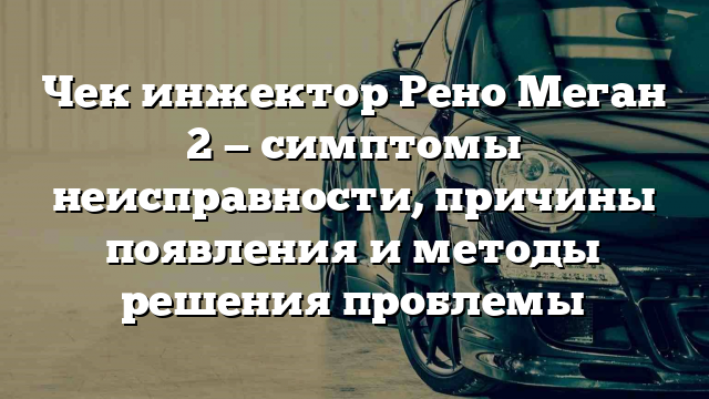 Чек инжектор Рено Меган 2 — симптомы неисправности, причины появления и методы решения проблемы