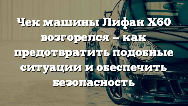 Чек машины Лифан Х60 возгорелся — как предотвратить подобные ситуации и обеспечить безопасность