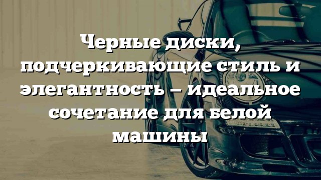 Черные диски, подчеркивающие стиль и элегантность — идеальное сочетание для белой машины