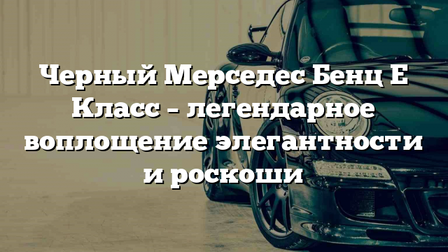 Черный Мерседес Бенц Е Класс – легендарное воплощение элегантности и роскоши