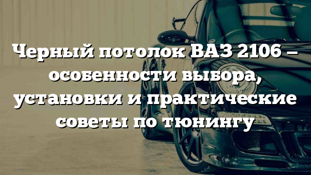 Черный потолок ВАЗ 2106 — особенности выбора, установки и практические советы по тюнингу