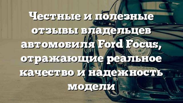 Честные и полезные отзывы владельцев автомобиля Ford Focus, отражающие реальное качество и надежность модели