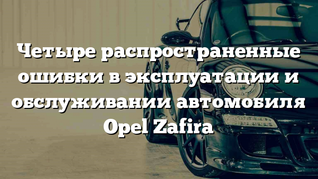 Четыре распространенные ошибки в эксплуатации и обслуживании автомобиля Opel Zafira