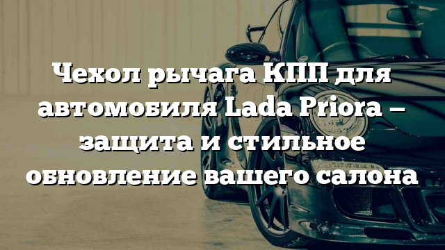 Чехол рычага КПП для автомобиля Lada Priora — защита и стильное обновление вашего салона