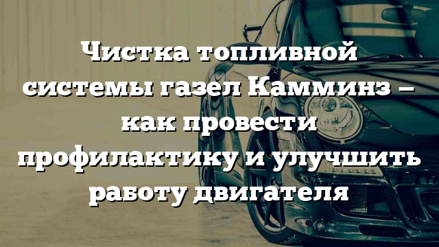 Чистка топливной системы газел Камминз — как провести профилактику и улучшить работу двигателя