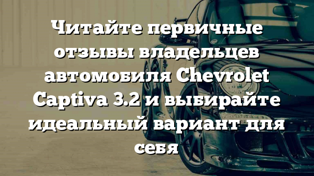 Читайте первичные отзывы владельцев автомобиля Chevrolet Captiva 3.2 и выбирайте идеальный вариант для себя