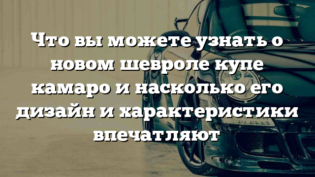 Что вы можете узнать о новом шевроле купе камаро и насколько его дизайн и характеристики впечатляют