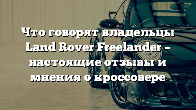 Что говорят владельцы Land Rover Freelander – настоящие отзывы и мнения о кроссовере