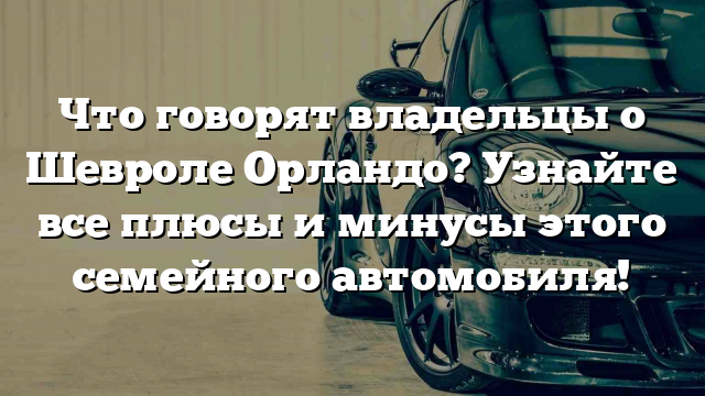 Что говорят владельцы о Шевроле Орландо? Узнайте все плюсы и минусы этого семейного автомобиля!