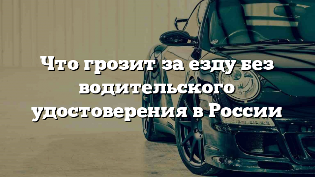 Что грозит за езду без водительского удостоверения в России