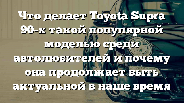 Что делает Toyota Supra 90-х такой популярной моделью среди автолюбителей и почему она продолжает быть актуальной в наше время