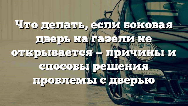 Что делать, если боковая дверь на газели не открывается — причины и способы решения проблемы с дверью