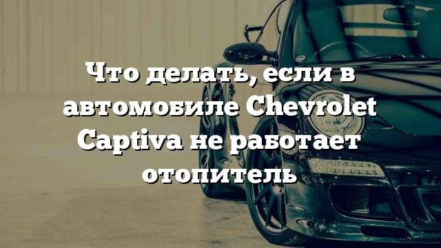 Что делать, если в автомобиле Chevrolet Captiva не работает отопитель