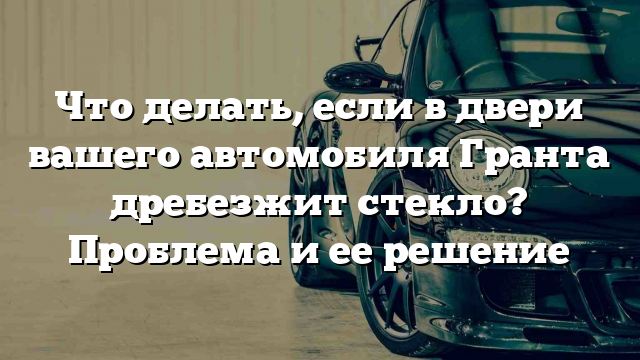 Что делать, если в двери вашего автомобиля Гранта дребезжит стекло? Проблема и ее решение