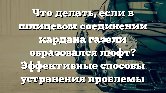 Что делать, если в шлицевом соединении кардана газели образовался люфт? Эффективные способы устранения проблемы