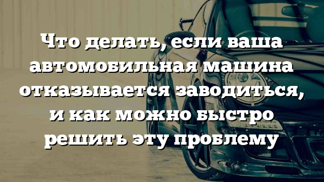 Что делать, если ваша автомобильная машина отказывается заводиться, и как можно быстро решить эту проблему