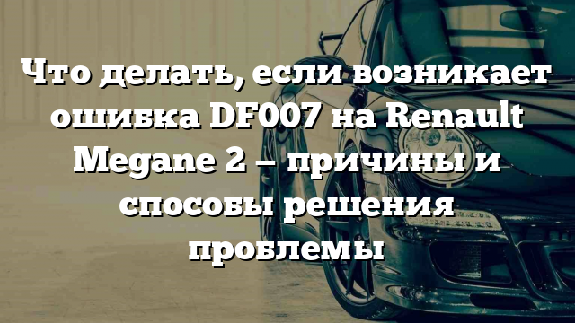 Что делать, если возникает ошибка DF007 на Renault Megane 2 — причины и способы решения проблемы