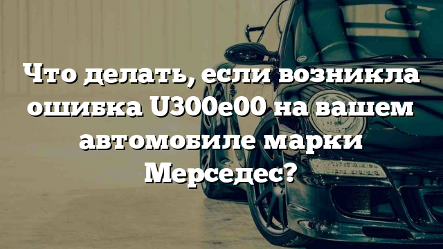 Что делать, если возникла ошибка U300e00 на вашем автомобиле марки Мерседес?