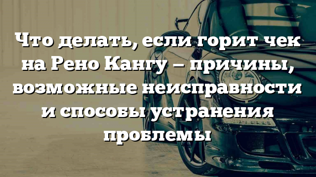 Что делать, если горит чек на Рено Кангу — причины, возможные неисправности и способы устранения проблемы