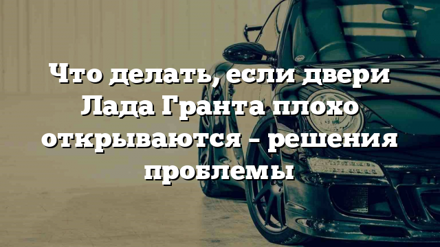 Что делать, если двери Лада Гранта плохо открываются – решения проблемы