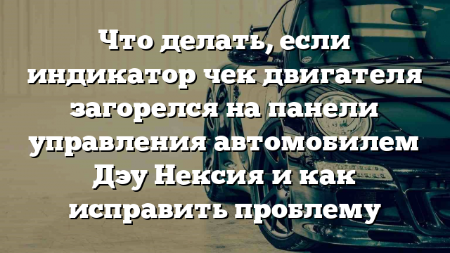 Что делать, если индикатор чек двигателя загорелся на панели управления автомобилем Дэу Нексия и как исправить проблему