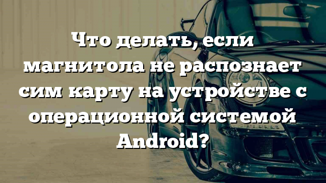 Что делать, если магнитола не распознает сим карту на устройстве с операционной системой Android?