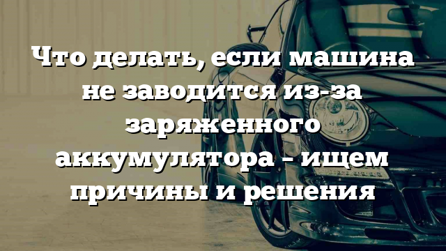 Что делать, если машина не заводится из-за заряженного аккумулятора – ищем причины и решения