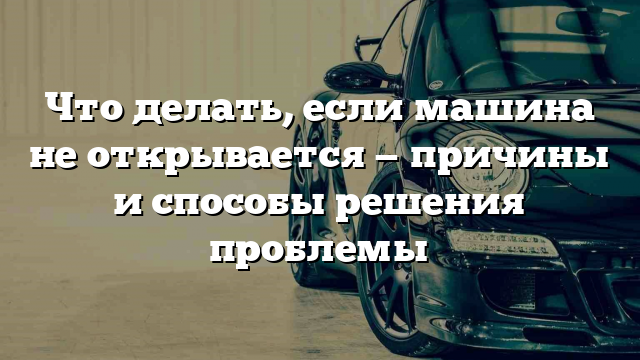 Что делать, если машина не открывается — причины и способы решения проблемы