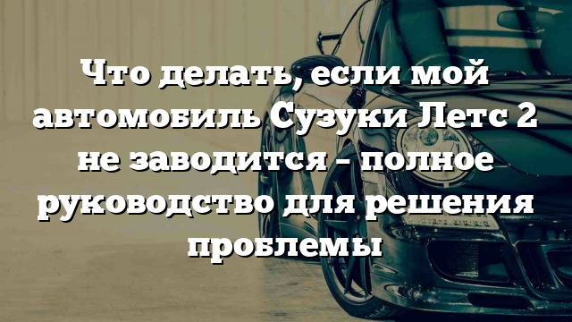 Что делать, если мой автомобиль Сузуки Летс 2 не заводится – полное руководство для решения проблемы