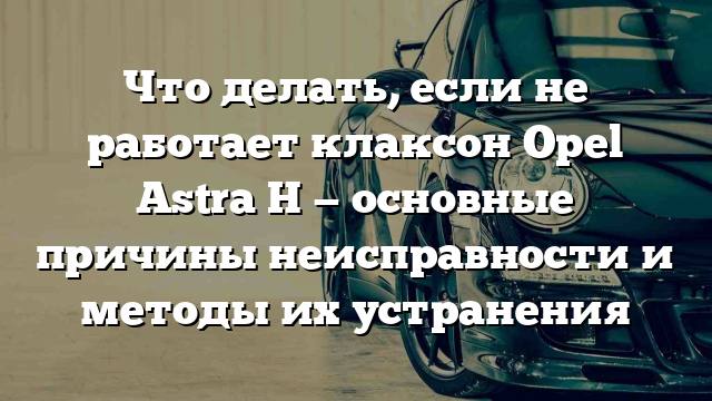 Что делать, если не работает клаксон Opel Astra H — основные причины неисправности и методы их устранения