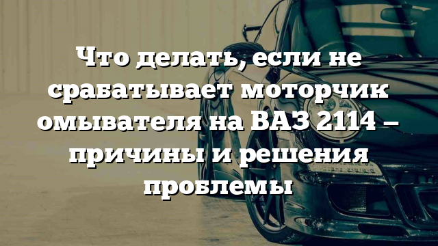 Что делать, если не срабатывает моторчик омывателя на ВАЗ 2114 — причины и решения проблемы