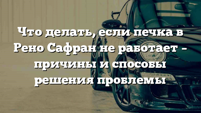 Что делать, если печка в Рено Сафран не работает – причины и способы решения проблемы