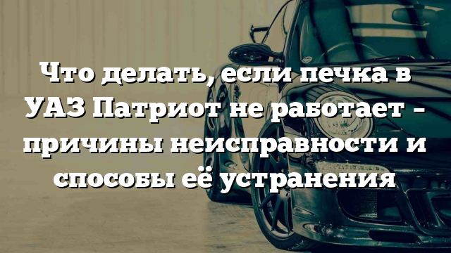 Что делать, если печка в УАЗ Патриот не работает – причины неисправности и способы её устранения