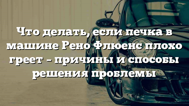 Что делать, если печка в машине Рено Флюенс плохо греет – причины и способы решения проблемы