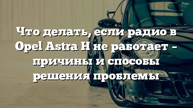 Что делать, если радио в Opel Astra H не работает – причины и способы решения проблемы