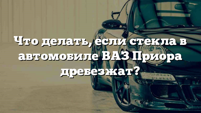 Что делать, если стекла в автомобиле ВАЗ Приора дребезжат?