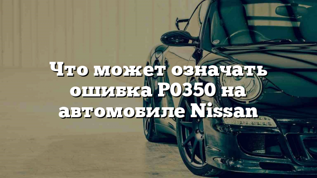 Что может означать ошибка P0350 на автомобиле Nissan