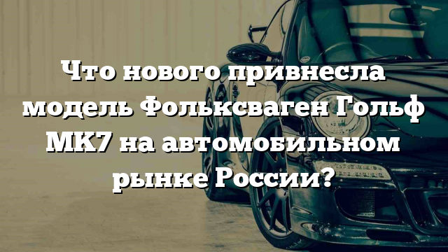 Что нового привнесла модель Фольксваген Гольф MK7 на автомобильном рынке России?