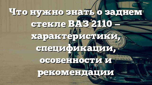 Что нужно знать о заднем стекле ВАЗ 2110 — характеристики, спецификации, особенности и рекомендации