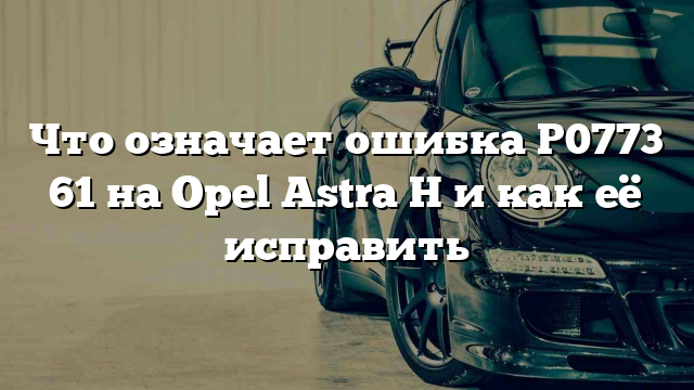 Что означает ошибка P0773 61 на Opel Astra H и как её исправить