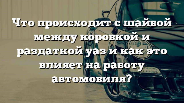 Что происходит с шайбой между коробкой и раздаткой уаз и как это влияет на работу автомобиля?