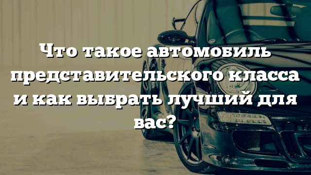 Что такое автомобиль представительского класса и как выбрать лучший для вас?