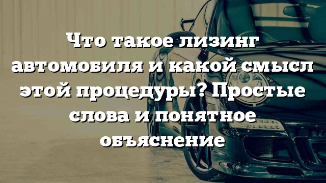 Что такое лизинг автомобиля и какой смысл этой процедуры? Простые слова и понятное объяснение