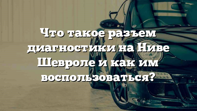 Что такое разъем диагностики на Ниве Шевроле и как им воспользоваться?