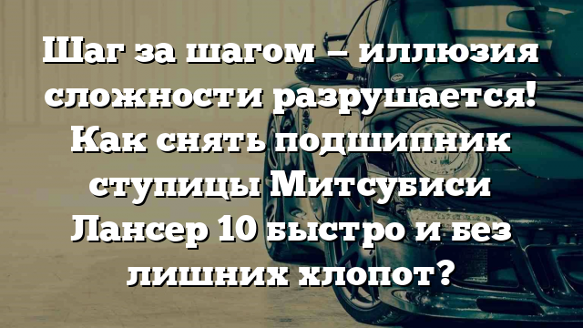 Шаг за шагом — иллюзия сложности разрушается! Как снять подшипник ступицы Митсубиси Лансер 10 быстро и без лишних хлопот?